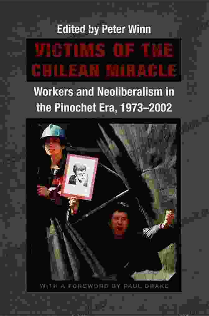 Workers And Neoliberalism In The Pinochet Era: 1973 2002 Victims Of The Chilean Miracle: Workers And Neoliberalism In The Pinochet Era 1973 2002