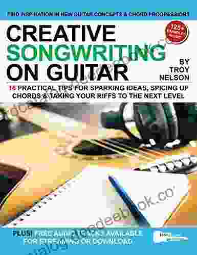 Creative Songwriting On Guitar: 16 Practical Tips For Sparking Ideas Spicing Up Chords Taking Your Riffs To The Next Level