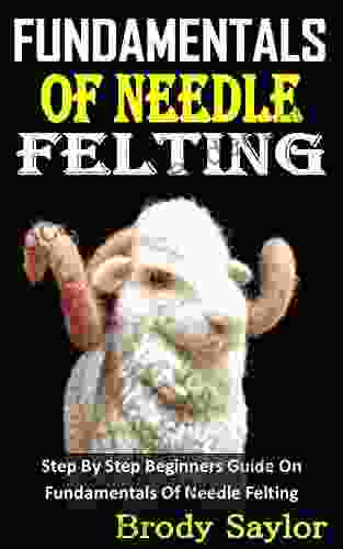 FUNDAMENTALS OF NEEDLE FELTING: Step By Step Beginners Guide On Fundamentals Of Needle Felting