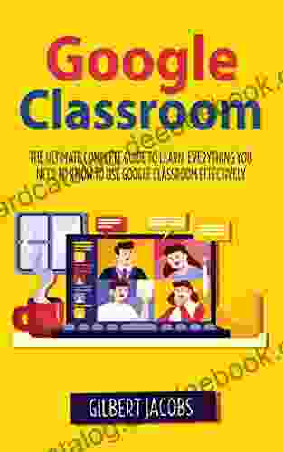 Google Classroom: The Ultimate Complete Guide To Learn Everything You Need To Know To Use Google Classroom Effectively