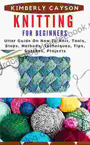 KNITTING FOR BEGINNERS: Utter Guide On How To Knit Tools Steps Methods Techniques Tips Stitches Projects